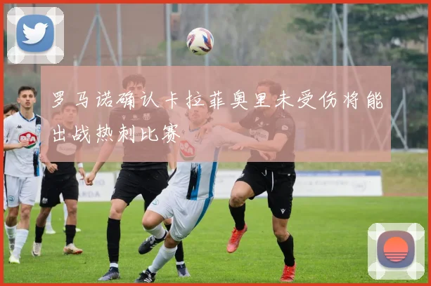 罗马诺确认卡拉菲奥里未受伤将能出战热刺比赛