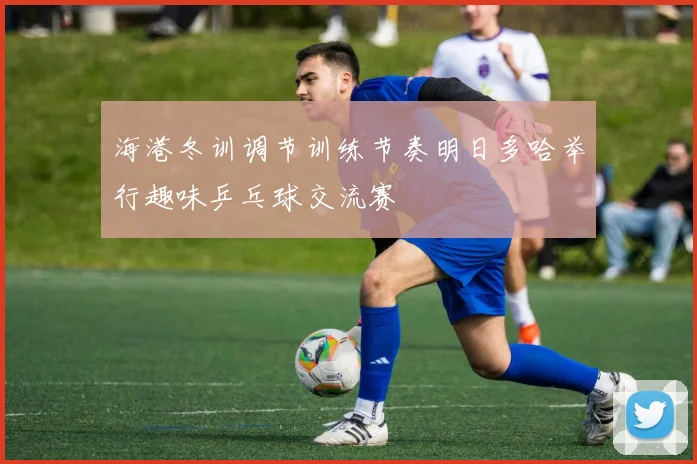 海港冬训调节训练节奏明日多哈举行趣味乒乓球交流赛