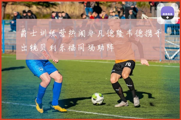 爵士训练营热闹非凡德隆韦德携手出镜贝利乐福同场助阵