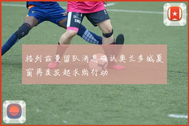 格列兹曼留队消息确认奥兰多城夏窗再度发起求购行动