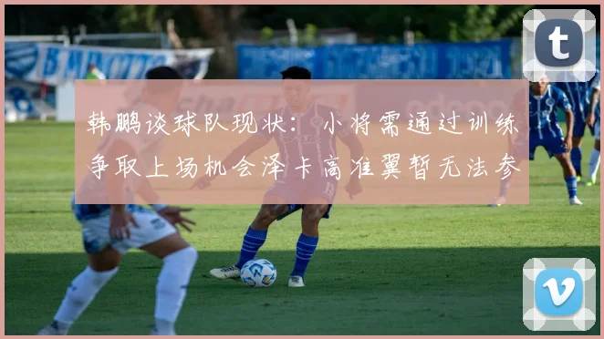 韩鹏谈球队现状：小将需通过训练争取上场机会泽卡高准翼暂无法参赛
