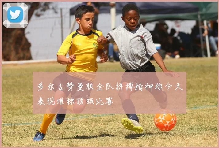多尔古赞曼联全队拼搏精神称今天表现堪称顶级比赛