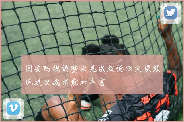 国安防线调整未见成效低级失误频现进攻战术愈加丰富