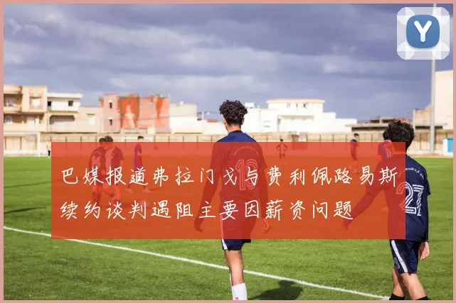 巴媒报道弗拉门戈与费利佩路易斯续约谈判遇阻主要因薪资问题