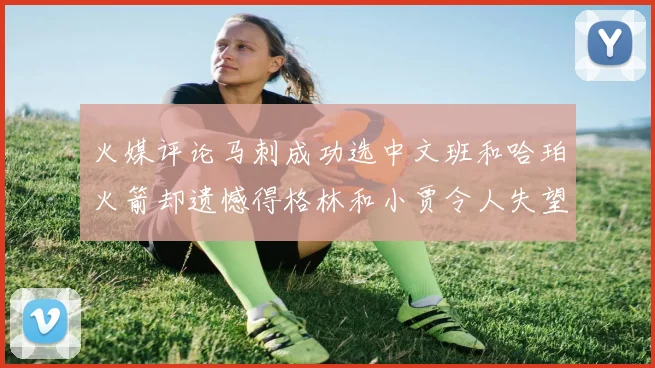 火媒评论马刺成功选中文班和哈珀火箭却遗憾得格林和小贾令人失望