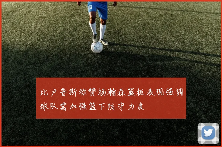 比卢普斯称赞杨瀚森篮板表现强调球队需加强篮下防守力度