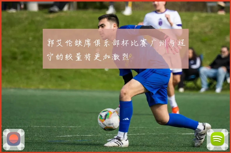 郭艾伦缺席俱乐部杯比赛广州与辽宁的较量将更加激烈