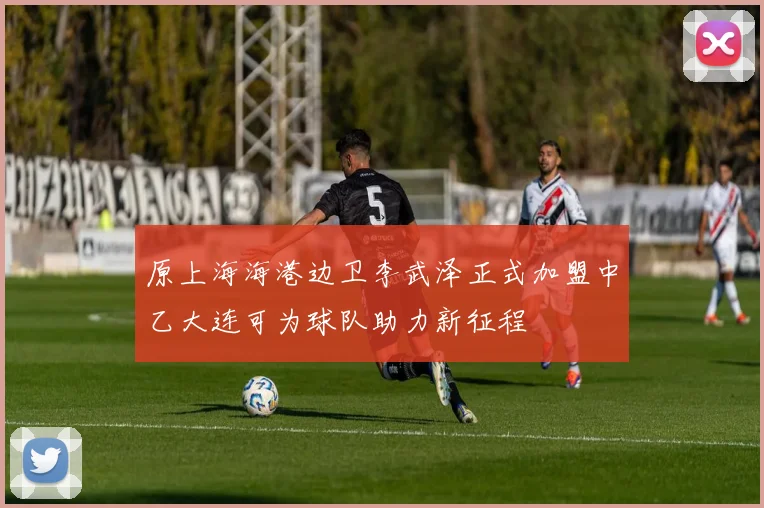 原上海海港边卫李武泽正式加盟中乙大连可为球队助力新征程