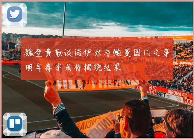 魏登费勒谈诺伊尔与鲍曼国门之争明年春季或将揭晓结果