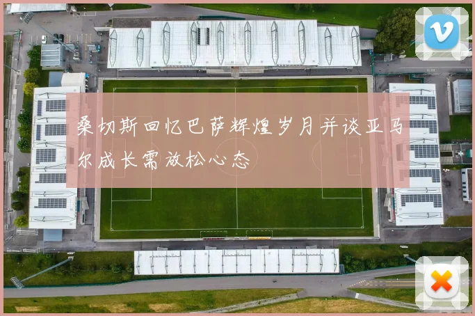 桑切斯回忆巴萨辉煌岁月并谈亚马尔成长需放松心态