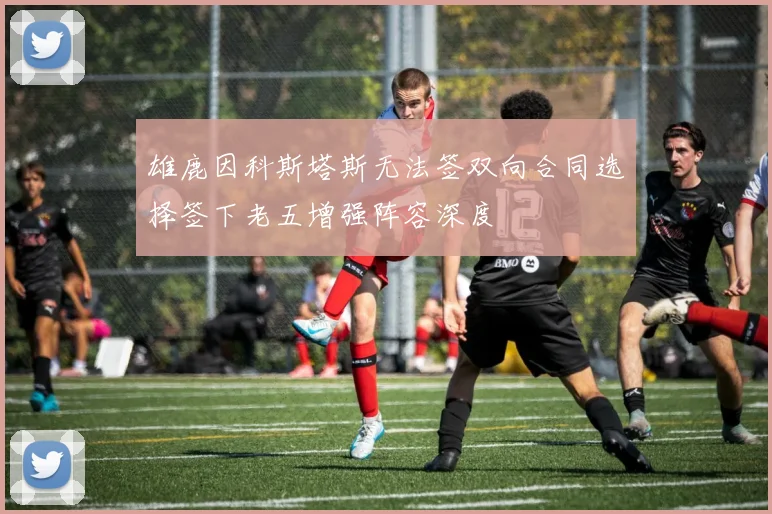 雄鹿因科斯塔斯无法签双向合同选择签下老五增强阵容深度