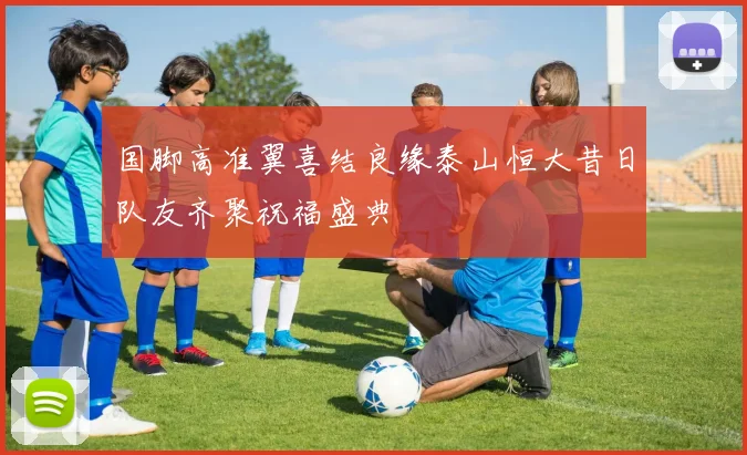 国脚高准翼喜结良缘泰山恒大昔日队友齐聚祝福盛典