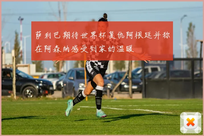 萨利巴期待世界杯复仇阿根廷并称在阿森纳感受到家的温暖