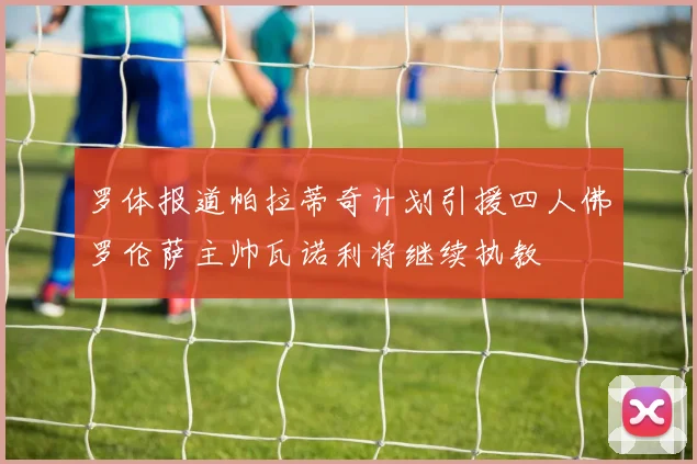 罗体报道帕拉蒂奇计划引援四人佛罗伦萨主帅瓦诺利将继续执教