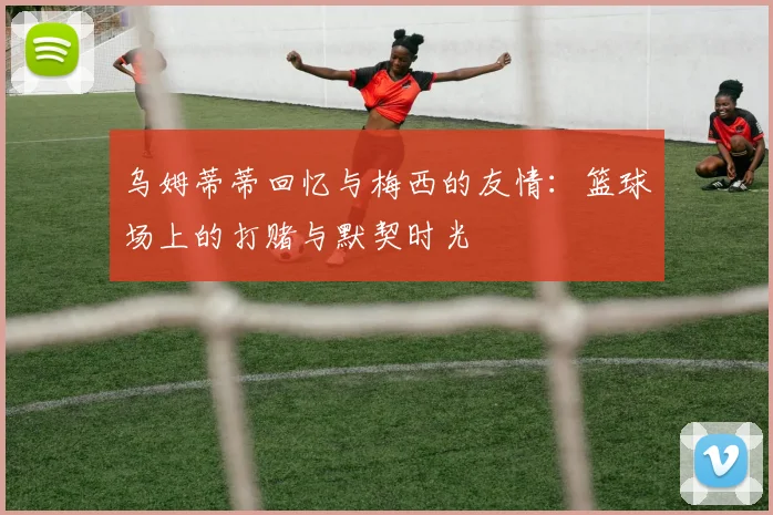 乌姆蒂蒂回忆与梅西的友情：篮球场上的打赌与默契时光