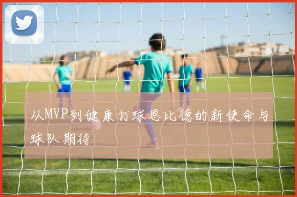 从MVP到健康打球恩比德的新使命与球队期待