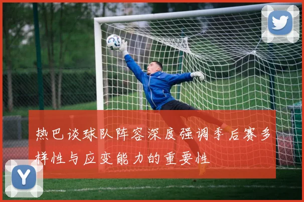 热巴谈球队阵容深度强调季后赛多样性与应变能力的重要性