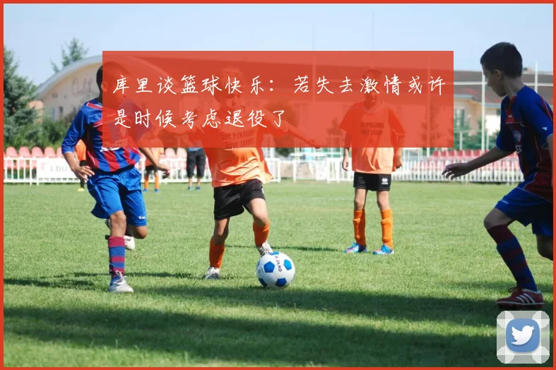 库里谈篮球快乐：若失去激情或许是时候考虑退役了