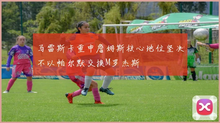 马雷斯卡重申詹姆斯核心地位坚决不以帕尔默交换M罗杰斯