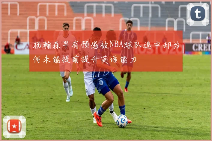 杨瀚森早有预感被NBA球队选中却为何未能提前提升英语能力