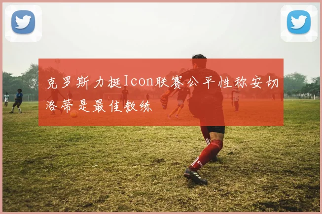 克罗斯力挺Icon联赛公平性称安切洛蒂是最佳教练