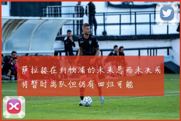 萨拉赫在利物浦的未来悬而未决或将暂时离队但仍有回归可能