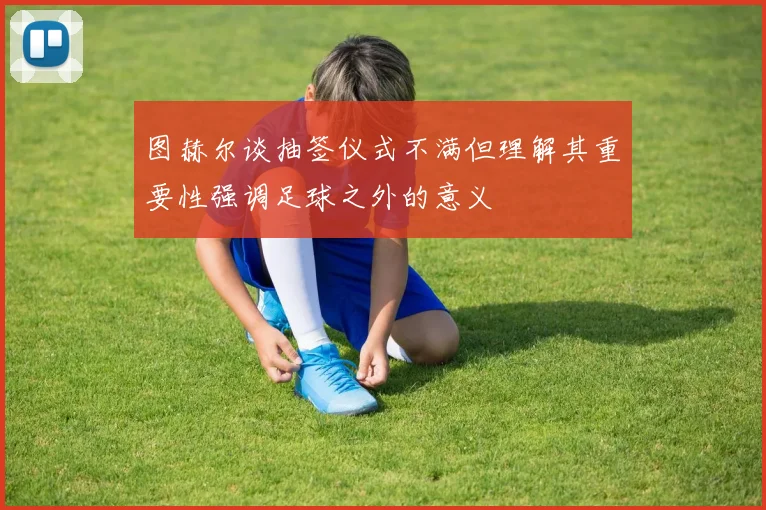 图赫尔谈抽签仪式不满但理解其重要性强调足球之外的意义